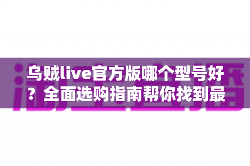 乌贼live官方版哪个型号好？全面选购指南帮你找到最适合的版本