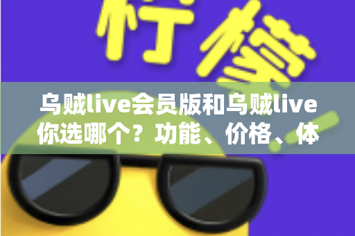乌贼live会员版和乌贼live你选哪个？功能、价格、体验全方位深度对比，帮你做出不后悔的选择