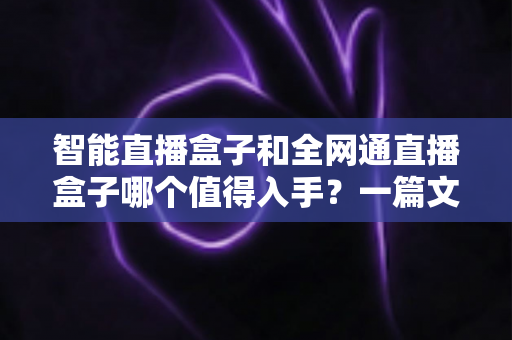 智能直播盒子和全网通直播盒子哪个值得入手？一篇文章帮你彻底搞懂选购门道