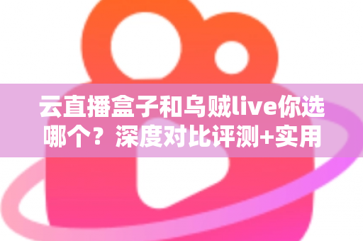云直播盒子和乌贼live你选哪个?深度对比评测+实用选购指南,帮你一次选对直播工具 云直播盒子和乌贼live你选哪个?深度对比评测+实用选购指南,帮你一次选对直播工具
