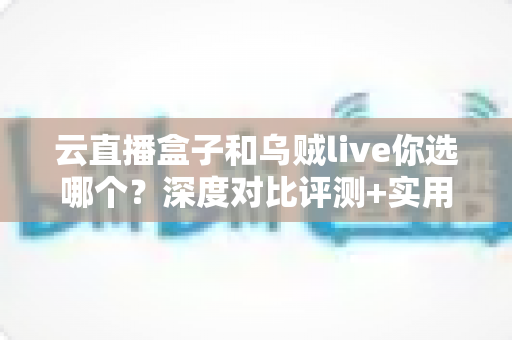 云直播盒子和乌贼live你选哪个？深度对比评测+实用选购指南，帮你一次选对直播工具