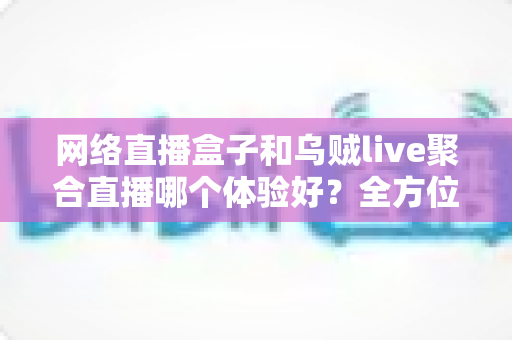 网络直播盒子和乌贼live聚合直播哪个体验好？全方位深度对比帮你找到最佳观影方案