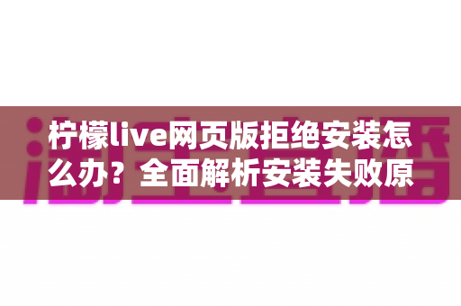 柠檬live网页版拒绝安装怎么办?全面解析安装失败原因与高效解决方案指南 柠檬live网页版拒绝安装怎么办?全面解析安装失败原因与高效解决方案指南