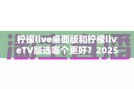 柠檬live桌面版和柠檬liveTV版选哪个更好？2025年最全对比测评帮你一次选对