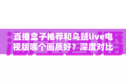 直播盒子推荐和乌贼live电视版哪个画质好?深度对比解析帮你选出高清大屏观影最佳方案 直播盒子推荐和乌贼live电视版哪个画质好?深度对比解析帮你选出高清大屏观影最佳方案