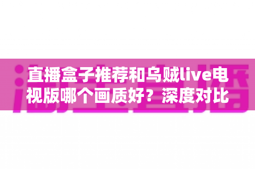 直播盒子推荐和乌贼live电视版哪个画质好？深度对比解析帮你选出高清大屏观影最佳方案
