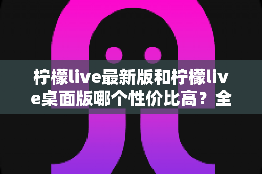 柠檬live最新版和柠檬live桌面版哪个性价比高?全方位深度对比测评与选购指南 柠檬live最新版和柠檬live桌面版哪个性价比高?全方位深度对比测评与选购指南