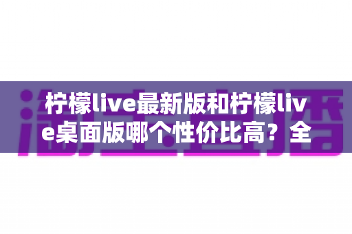 柠檬live最新版和柠檬live桌面版哪个性价比高？全方位深度对比测评与选购指南