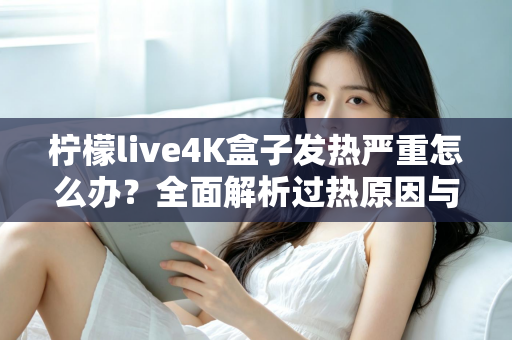 柠檬live4K盒子发热严重怎么办？全面解析过热原因与高效降温方案，让您的观影体验重回清凉稳定