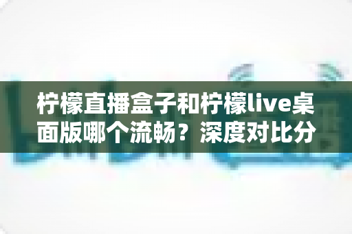柠檬直播盒子和柠檬live桌面版哪个流畅？深度对比分析与选择指南