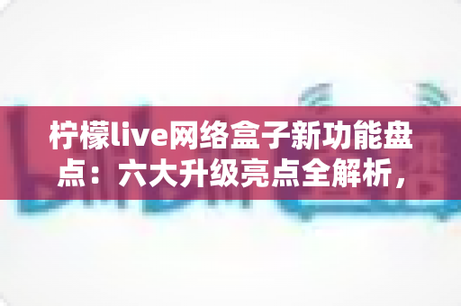 柠檬live网络盒子新功能盘点：六大升级亮点全解析，解锁智慧大屏观影新体验