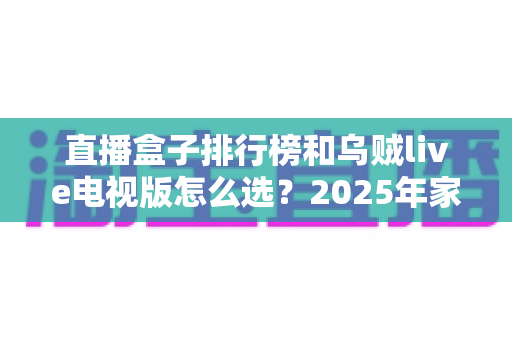直播盒子排行榜和乌贼live电视版怎么选？2025年家庭观影选购全攻略与避坑指南