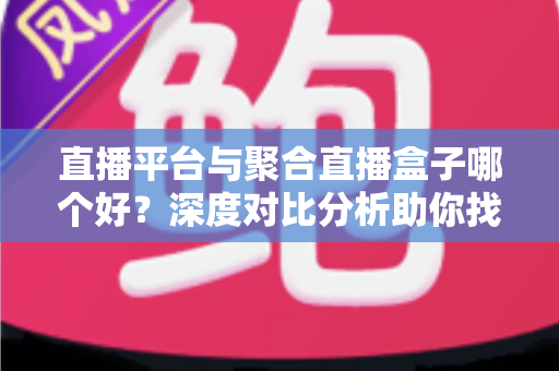 直播平台与聚合直播盒子哪个好？深度对比分析助你找到最适合的观播方案