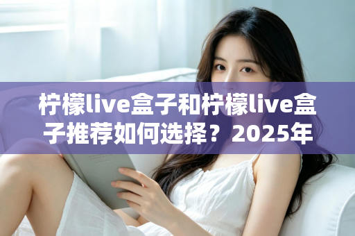 柠檬live盒子和柠檬live盒子推荐如何选择?2025年最新电视盒子选购指南与避坑攻略 柠檬live盒子和柠檬live盒子推荐如何选择?2025年最新电视盒子选购指南与避坑攻略