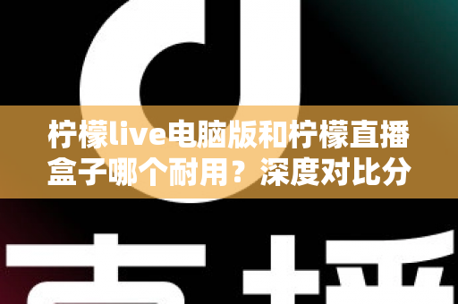 柠檬live电脑版和柠檬直播盒子哪个耐用?深度对比分析与选购全指南 柠檬live电脑版和柠檬直播盒子哪个耐用?深度对比分析与选购全指南