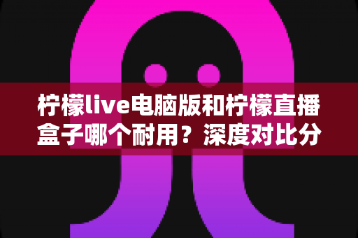 柠檬live电脑版和柠檬直播盒子哪个耐用?深度对比分析与选购全指南 柠檬live电脑版和柠檬直播盒子哪个耐用?深度对比分析与选购全指南