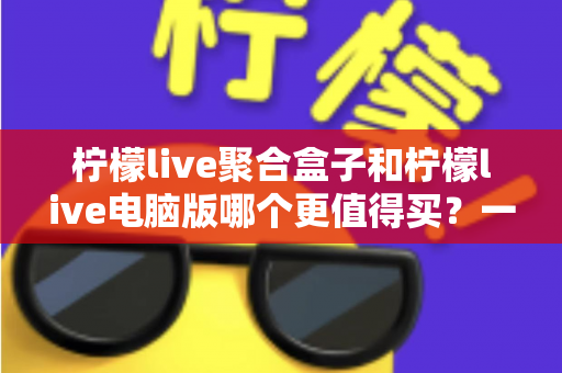 柠檬live聚合盒子和柠檬live电脑版哪个更值得买?一篇看懂区别、价格与选购建议的深度对比指南 柠檬live聚合盒子和柠檬live电脑版哪个更值得买?一篇看懂区别、价格与选购建议的深度对比指南
