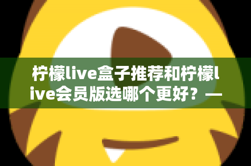 柠檬live盒子推荐和柠檬live会员版选哪个更好?——2025年最全对比选购指南,看完这篇不再纠结 柠檬live盒子推荐和柠檬live会员版选哪个更好?——2025年最全对比选购指南,看完这篇不再纠结