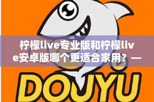 柠檬live专业版和柠檬live安卓版哪个更适合家用？——家庭用户选型全攻略