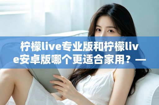 柠檬live专业版和柠檬live安卓版哪个更适合家用？——家庭用户选型全攻略