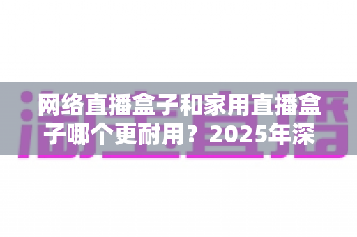 网络直播盒子和家用直播盒子哪个更耐用?2025年深度解析与选购避坑指南 网络直播盒子和家用直播盒子哪个更耐用?2025年深度解析与选购避坑指南