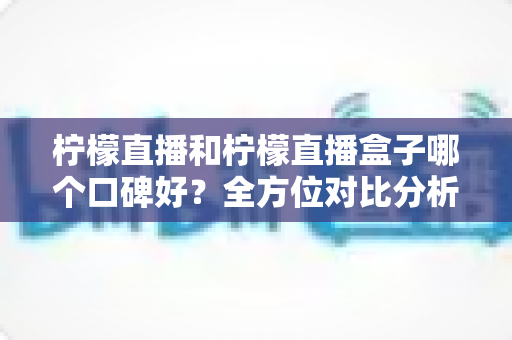 柠檬直播和柠檬直播盒子哪个口碑好？全方位对比分析与理性选择指南