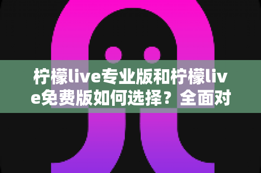 柠檬live专业版和柠檬live免费版如何选择？全面对比分析与选购指南