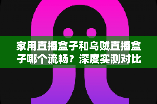 家用直播盒子和乌贼直播盒子哪个流畅?深度实测对比助你告别卡顿烦恼 家用直播盒子和乌贼直播盒子哪个流畅?深度实测对比助你告别卡顿烦恼