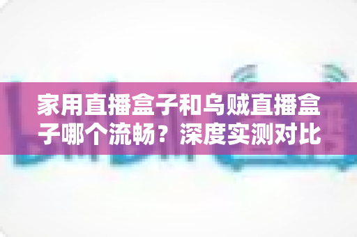 家用直播盒子和乌贼直播盒子哪个流畅？深度实测对比助你告别卡顿烦恼