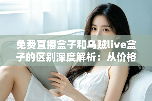 免费直播盒子和乌贼live盒子的区别深度解析：从价格、画质到安全性，帮你一次选对直播盒子的实用指南