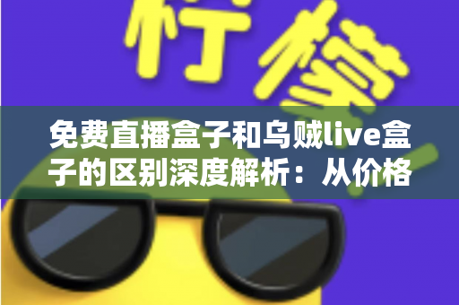 免费直播盒子和乌贼live盒子的区别深度解析：从价格、画质到安全性，帮你一次选对直播盒子的实用指南