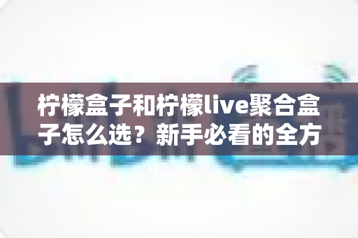 柠檬盒子和柠檬live聚合盒子怎么选？新手必看的全方位选购指南与避坑攻略