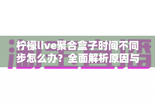 柠檬live聚合盒子时间不同步怎么办?全面解析原因与解决方法,轻松恢复精准播放体验 柠檬live聚合盒子时间不同步怎么办?全面解析原因与解决方法,轻松恢复精准播放体验