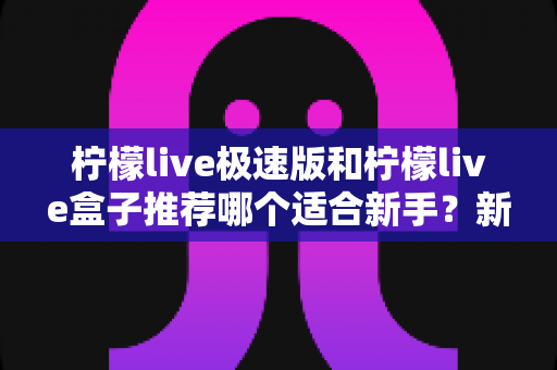 柠檬live极速版和柠檬live盒子推荐哪个适合新手?新手入门选购全攻略与深度对比指南 柠檬live极速版和柠檬live盒子推荐哪个适合新手?新手入门选购全攻略与深度对比指南