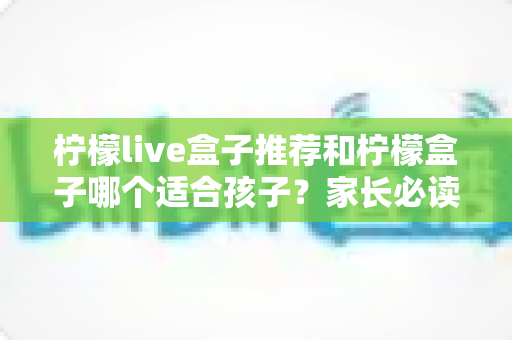 柠檬live盒子推荐和柠檬盒子哪个适合孩子？家长必读的选购全攻略