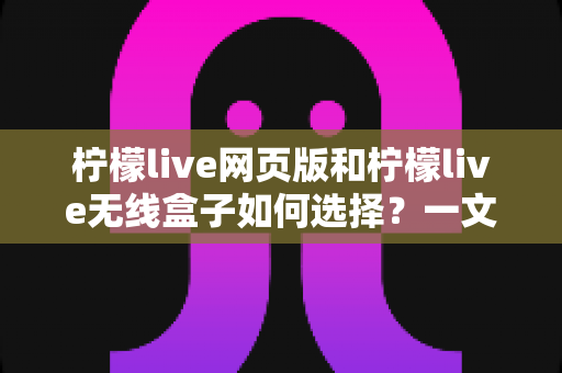 柠檬live网页版和柠檬live无线盒子如何选择？一文读懂两大形态的优缺点与选购攻略