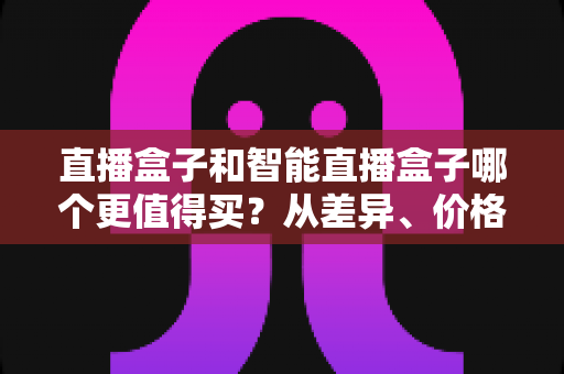 直播盒子和智能直播盒子哪个更值得买？从差异、价格到人群适配的完整选购指南