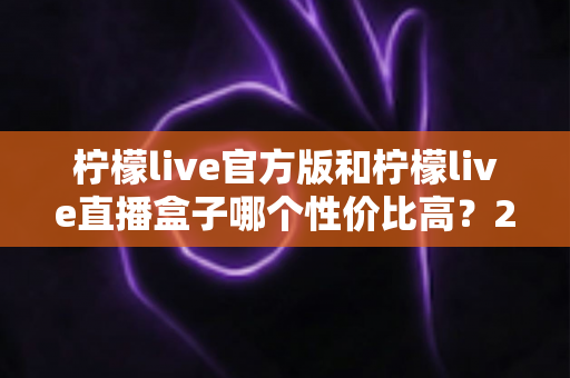 柠檬live官方版和柠檬live直播盒子哪个性价比高？2025最新全面对比测评指南