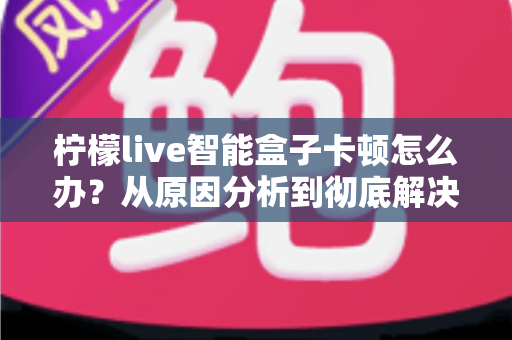 柠檬live智能盒子卡顿怎么办？从原因分析到彻底解决的完整优化指南