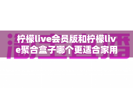 柠檬live会员版和柠檬live聚合盒子哪个更适合家用？2025最全家用选购指南深度解析