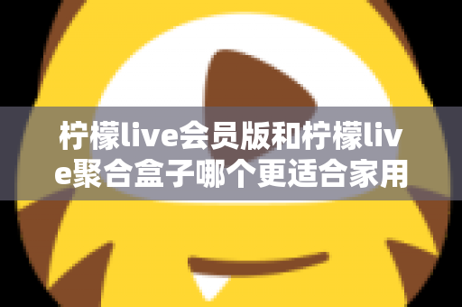 柠檬live会员版和柠檬live聚合盒子哪个更适合家用？2025最全家用选购指南深度解析