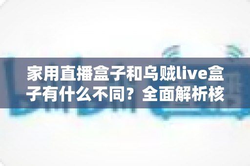 家用直播盒子和乌贼live盒子有什么不同？全面解析核心差异，帮你选对最适合的直播观影设备