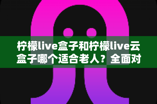 柠檬live盒子和柠檬live云盒子哪个适合老人？全面对比与选购指南，帮爸妈轻松看电视