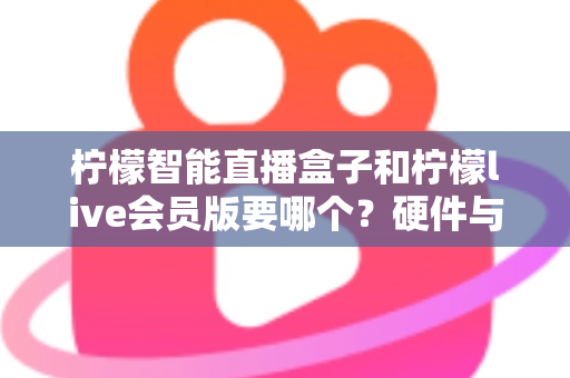柠檬智能直播盒子和柠檬live会员版要哪个？硬件与软件全维度对比，看完不再纠结