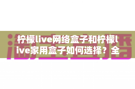柠檬live网络盒子和柠檬live家用盒子如何选择？全面解析两大盒子的差异与选购攻略