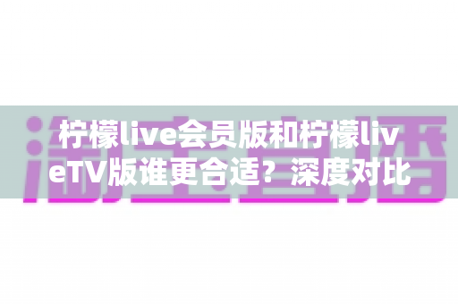 柠檬live会员版和柠檬liveTV版谁更合适？深度对比分析助你做出明智选择