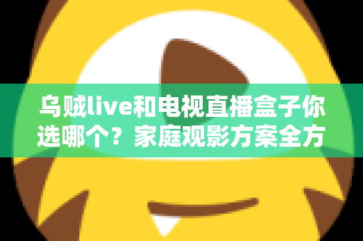 乌贼live和电视直播盒子你选哪个？家庭观影方案全方位对比与选购指南