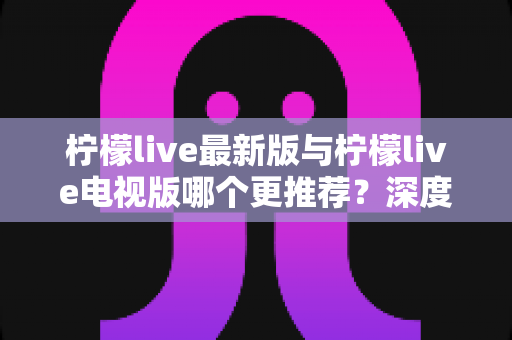 柠檬live最新版与柠檬live电视版哪个更推荐？深度对比全解析，帮你一步选对最适合的版本