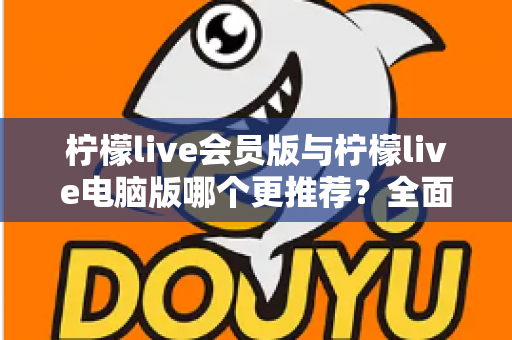 柠檬live会员版与柠檬live电脑版哪个更推荐？全面对比解析帮你做出明智选择