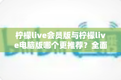 柠檬live会员版与柠檬live电脑版哪个更推荐？全面对比解析帮你做出明智选择